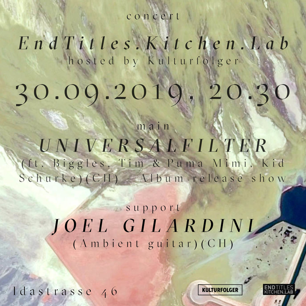 1. Universalfilter  (feat. Biggles, Tim, Kid Schurke)  (CH) -  Album Release Show !!!  2. Joel Gilardini (Ambient Guitar) (CH)    ABOUT:  Joel Gilardini is an experimental guitarist and sound designer, based in Zurich (Switzerland). Being a self-tough guitarist, and driven by the urge and the will to experiment with sounds, Joel followed a very peculiar path which lead him over a broad range of soundfields, touching different musical attitudes and genres like metal, ambient, doom, dub, and noise. By using live‐looping, improvisation and instant composition techniques, Joel creates a very unique biosphere, where these elements are constantly blended together, giving birth and shape to continuously morphing soundscapes and moods. Involved in various projects, he is well known for his live-ambient-guitar sets as an opening act for Nik Bärtsch’s Ronin (ECM) in Zurich’s clubs, as well as being the mastermind behind the experimental-doom-metal act The Land Of The Snow and part of the noise-industrial duo Mulo Muto (together with Attila Folklor, from grindpunkers Insomnia Isterica). He has worked and collaborated with names in the like of She Retina Stimulants, Aborym, Mingle, Nicolas Stocker, Eraldo Bernocchi, Jacopo Pierazzuoli, Ballett Zurich, dancer Benoît Favre, and the collective House Of Pain.    UNIVERSALFILTER:  Looking down from David Bowie‘s space capsule you can see her. Our blue planet, bathed by her oceans. On one of these people are drowning. On another one there‘s an island, home to a volcano and an odd orange coloured mushroom of gigantic proportions. It smells of great promise while poisonous to our stomachs. Whoever takes a bite will turn into a giant and will trample all creation with his monstrous feet. But maybe the volcano will act quicker than that. It already seems to start seething.  Welcome to «Mysterious Island». The place where Universalfilter are sitting on a shore, tossing a letter in a bottle into the sea. The bottle is filled with the island‘s exotic sounds. In order to find those sounds, Universalfilter have felt the pulse of that faraway place and have listened to its plasterer bees‘ galvanic hum. They have even managed to capture Captain Nemo‘s final breath.  Universalfilter dig their feet deep into the sand while a dog keeps barking into a hole. «Can there be any good world populated by mankind?», they ask the dog. The only answer however is given them by the seething volcano, opening up and spilling its hot contents across the island. David Bowie is watching this eruption from his space capsule. Soon Earth will lose her blue colour. Soon she will glow in firey hues. Soon she will be orange.  Strangeland    www.endtitles.ch